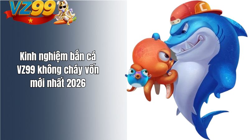 Kinh nghiệm bắn cá VZ99 không cháy vốn mới nhất 2026
